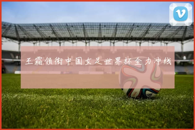王霜领衔中国女足世界杯全力冲线