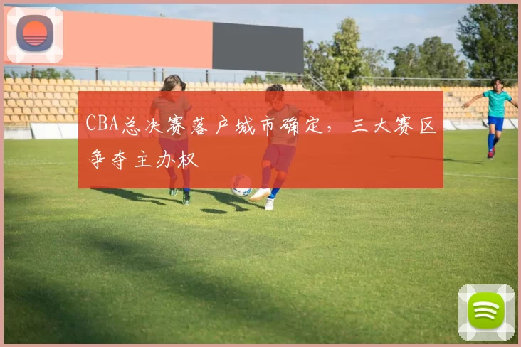 CBA总决赛落户城市确定，三大赛区争夺主办权