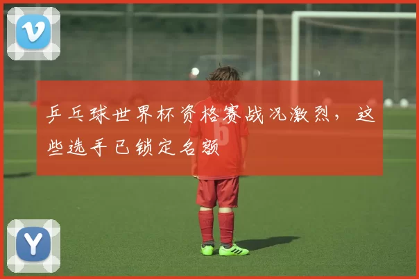乒乓球世界杯资格赛战况激烈,这些选手已锁定名额