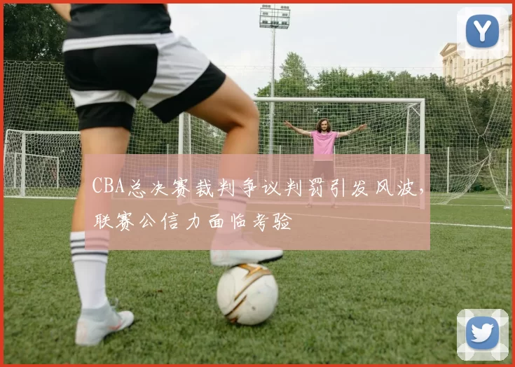 CBA总决赛裁判争议判罚引发风波，联赛公信力面临考验