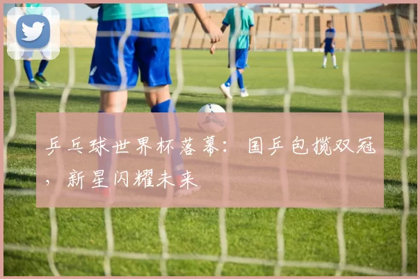 乒乓球世界杯落幕:国乒包揽双冠,新星闪耀未来