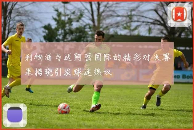 利物浦与迈阿密国际的精彩对决赛果揭晓引发球迷热议