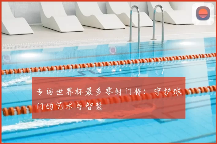专访世界杯最多零封门将:守护球门的艺术与智慧