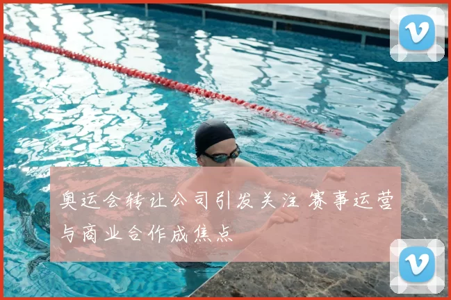 奥运会转让公司引发关注 赛事运营与商业合作成焦点