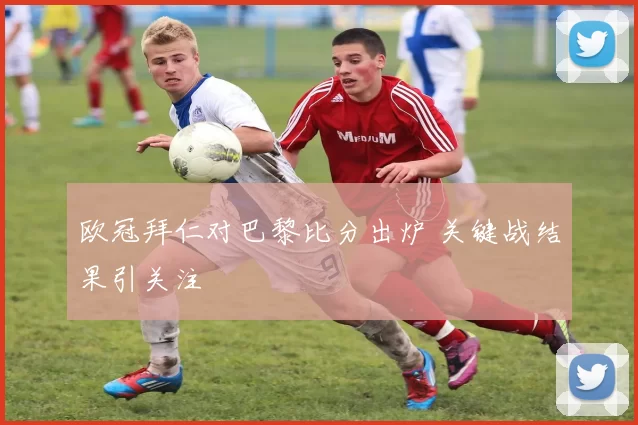 欧冠拜仁对巴黎比分出炉 关键战结果引关注