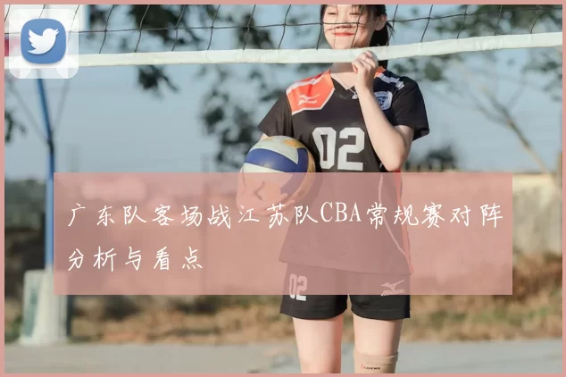 广东队客场战江苏队CBA常规赛对阵分析与看点