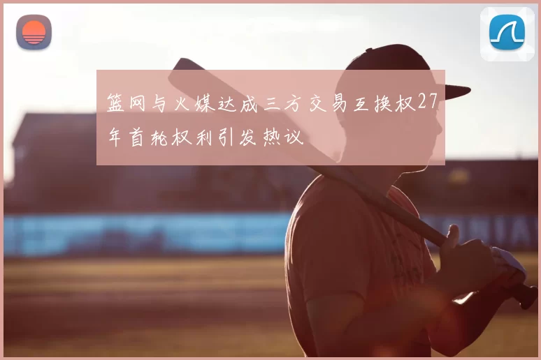 篮网与火媒达成三方交易互换权27年首轮权利引发热议