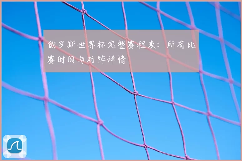 俄罗斯世界杯完整赛程表:所有比赛时间与对阵详情