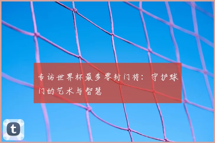 专访世界杯最多零封门将：守护球门的艺术与智慧