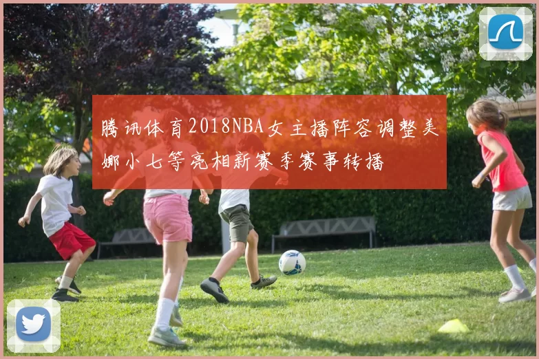 腾讯体育2018NBA女主播阵容调整美娜小七等亮相新赛季赛事转播