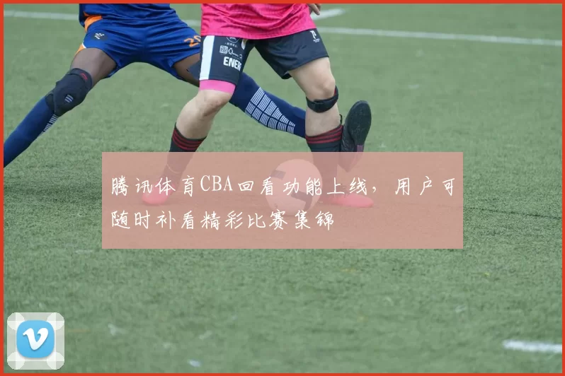 腾讯体育CBA回看功能上线,用户可随时补看精彩比赛集锦