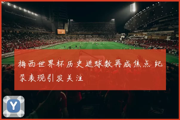 梅西世界杯历史进球数再成焦点 纪录表现引发关注