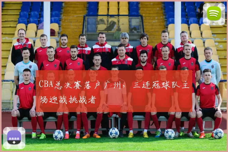 CBA总决赛落户广州，三连冠球队主场迎战挑战者