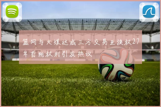 篮网与火媒达成三方交易互换权27年首轮权利引发热议