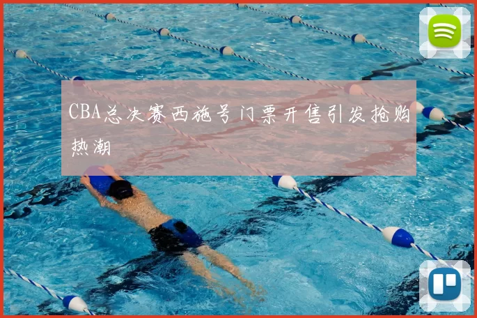 CBA总决赛西施号门票开售引发抢购热潮