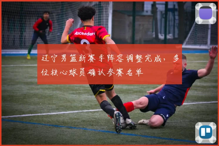 辽宁男篮新赛季阵容调整完成，多位核心球员确认参赛名单