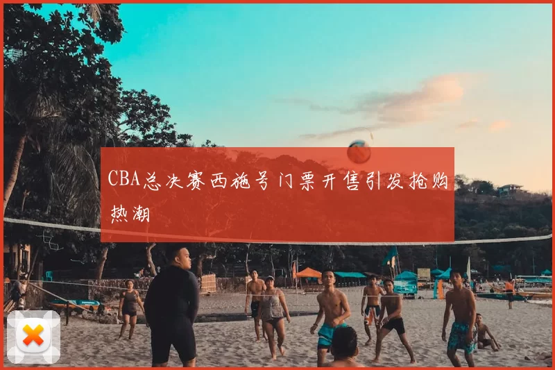 CBA总决赛西施号门票开售引发抢购热潮