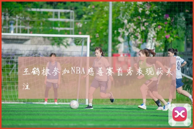 王鹤棣参加NBA慈善赛首秀表现获关注
