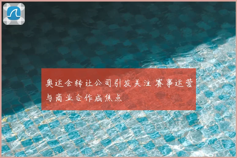 奥运会转让公司引发关注 赛事运营与商业合作成焦点