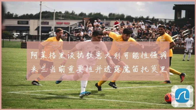 阿莱格里谈执教意大利可能性强调米兰当前重要性并透露魔笛托莫里缺阵消息