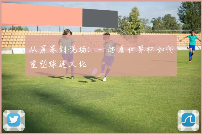从屏幕到现场:一起看世界杯如何重塑球迷文化
