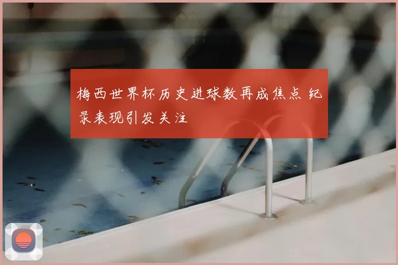 梅西世界杯历史进球数再成焦点 纪录表现引发关注