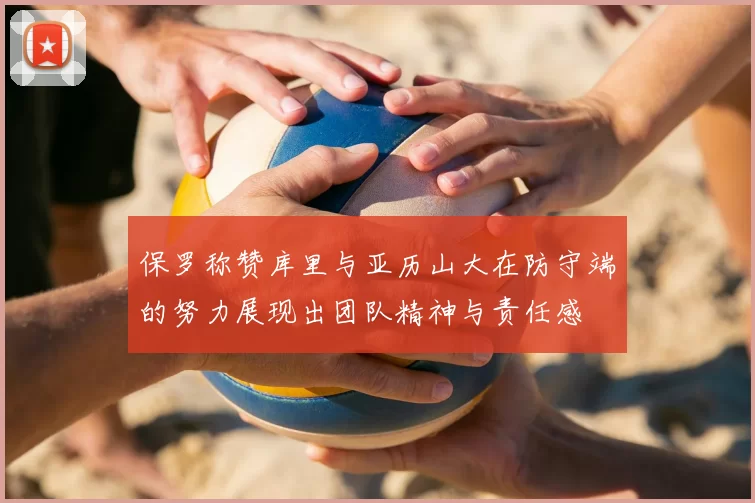 保罗称赞库里与亚历山大在防守端的努力展现出团队精神与责任感
