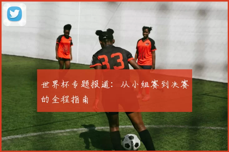 世界杯专题报道:从小组赛到决赛的全程指南