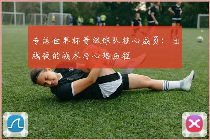 专访世界杯晋级球队核心成员:出线夜的战术与心路历程