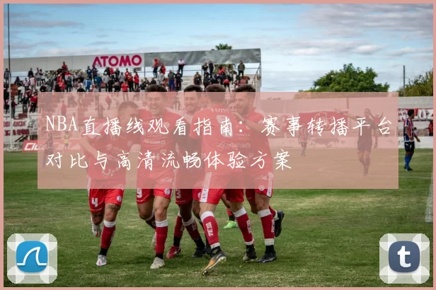 NBA直播线观看指南:赛事转播平台对比与高清流畅体验方案