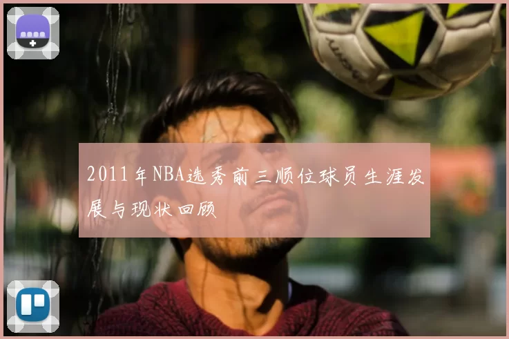 2011年NBA选秀前三顺位球员生涯发展与现状回顾