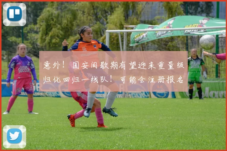 意外!国安间歇期有望迎来重量级归化回归一线队!可能会注册报名