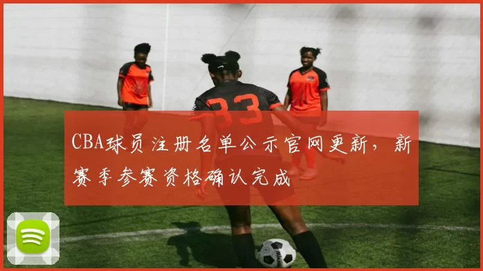 CBA球员注册名单公示官网更新,新赛季参赛资格确认完成