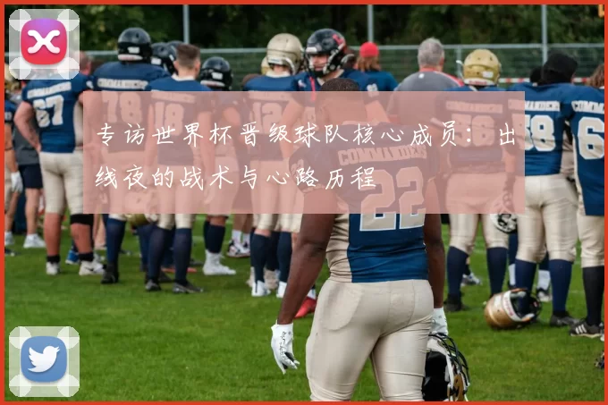 专访世界杯晋级球队核心成员：出线夜的战术与心路历程