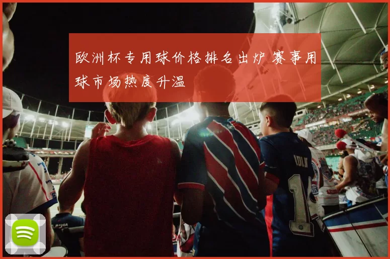 欧洲杯专用球价格排名出炉 赛事用球市场热度升温