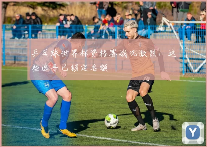 乒乓球世界杯资格赛战况激烈,这些选手已锁定名额