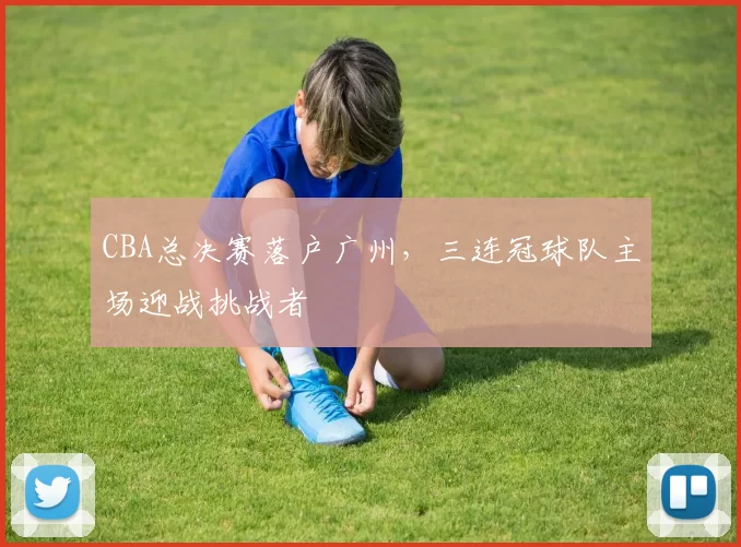 CBA总决赛落户广州,三连冠球队主场迎战挑战者