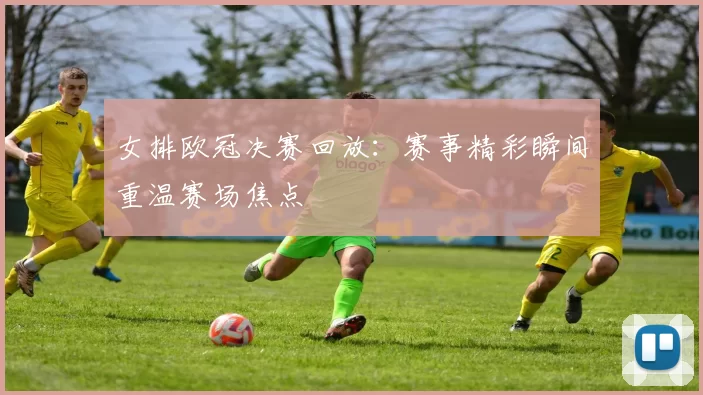 女排欧冠决赛回放：赛事精彩瞬间重温赛场焦点