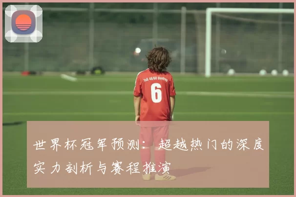 世界杯冠军预测:超越热门的深度实力剖析与赛程推演
