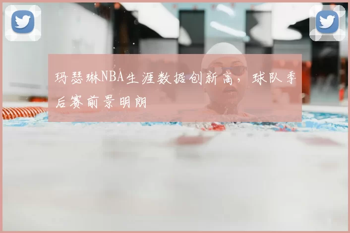 玛瑟琳NBA生涯数据创新高,球队季后赛前景明朗