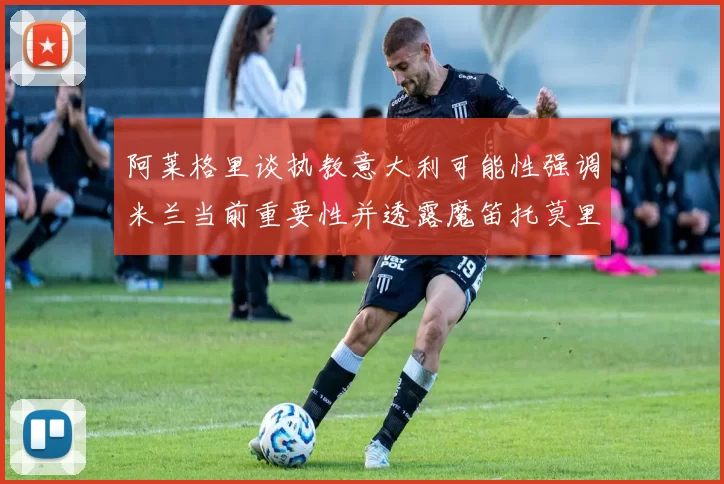 阿莱格里谈执教意大利可能性强调米兰当前重要性并透露魔笛托莫里缺阵消息