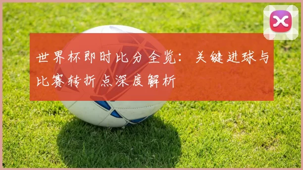世界杯即时比分全览：关键进球与比赛转折点深度解析