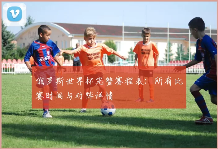 俄罗斯世界杯完整赛程表:所有比赛时间与对阵详情