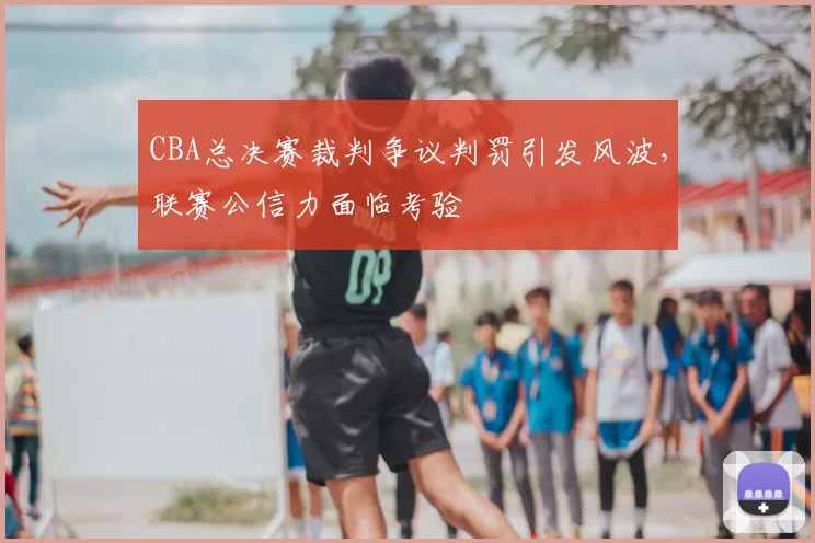CBA总决赛裁判争议判罚引发风波,联赛公信力面临考验