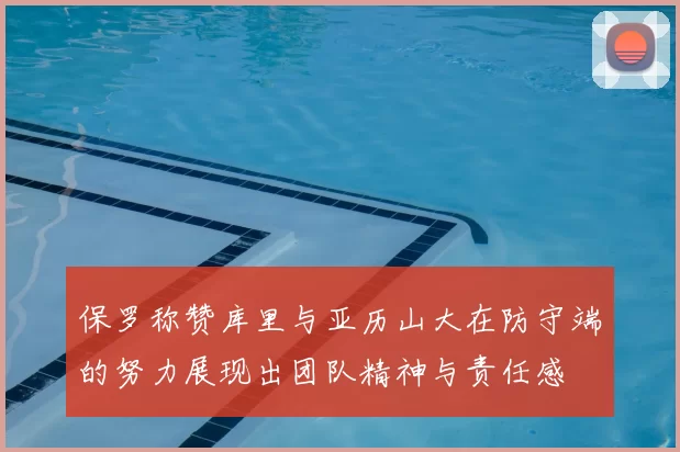 保罗称赞库里与亚历山大在防守端的努力展现出团队精神与责任感