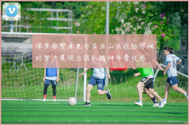 保罗称赞库里与亚历山大在防守端的努力展现出团队精神与责任感