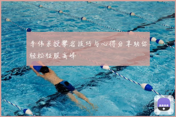 李伟亲授攀岩技巧与心得分享助你轻松征服高峰
