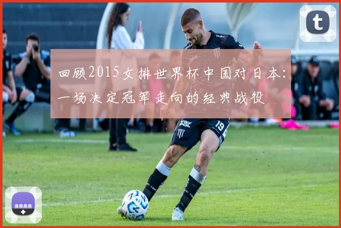 回顾2015女排世界杯中国对日本:一场决定冠军走向的经典战役