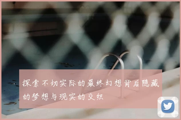 探索不切实际的最终幻想背后隐藏的梦想与现实的交织